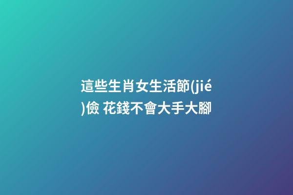 這些生肖女生活節(jié)儉 花錢不會大手大腳